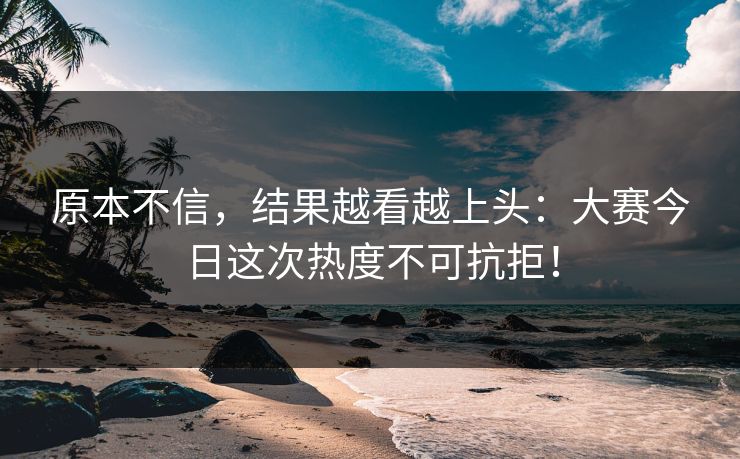 原本不信，结果越看越上头：大赛今日这次热度不可抗拒！